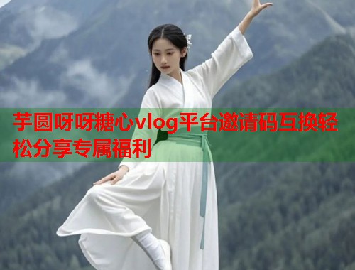 芋圆呀呀糖心vlog平台邀请码互换轻松分享专属福利