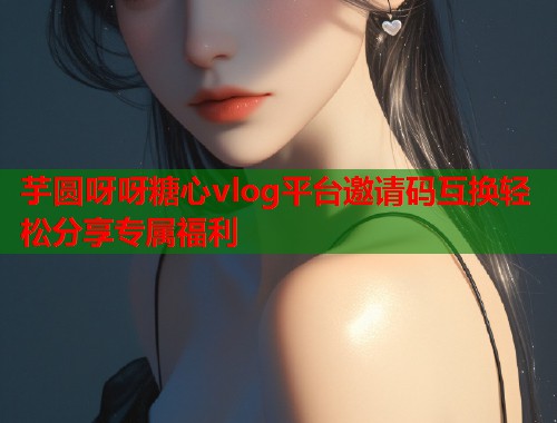 芋圆呀呀糖心vlog平台邀请码互换轻松分享专属福利