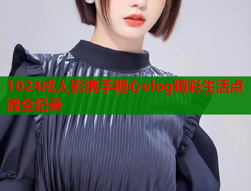1024戍人影携手糖心vlog精彩生活点滴全纪录