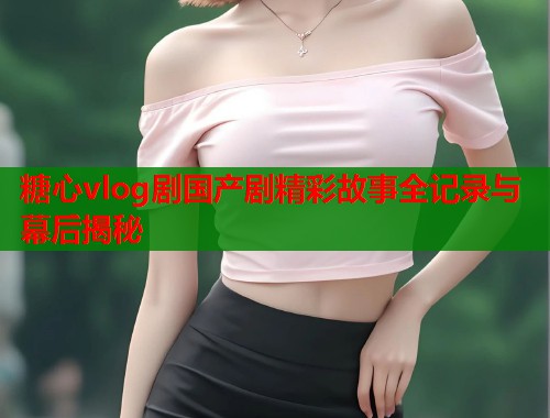 糖心vlog剧国产剧精彩故事全记录与幕后揭秘