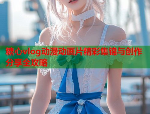 糖心vlog动漫动画片精彩集锦与创作分享全攻略