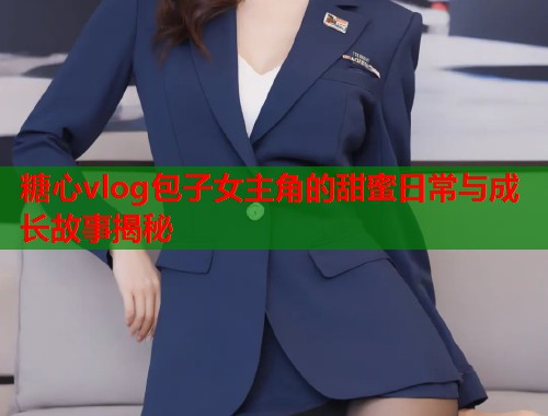 糖心vlog包子女主角的甜蜜日常与成长故事揭秘