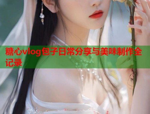 糖心vlog包子日常分享与美味制作全记录