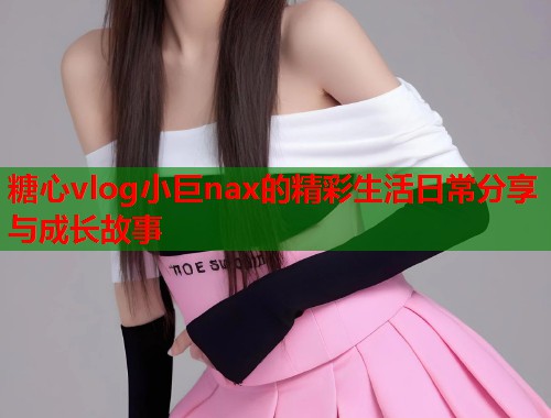 糖心vlog小巨nax的精彩生活日常分享与成长故事
