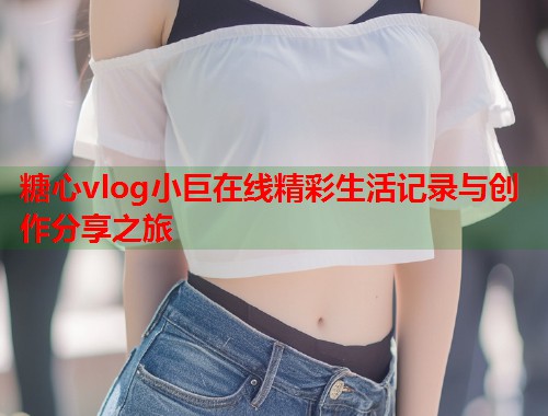 糖心vlog小巨在线精彩生活记录与创作分享之旅