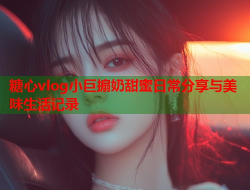 糖心vlog小巨搧奶甜蜜日常分享与美味生活记录