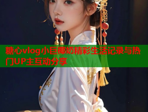糖心vlog小巨椰奶精彩生活记录与热门UP主互动分享