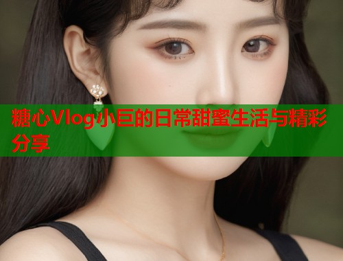 糖心Vlog小巨的日常甜蜜生活与精彩分享