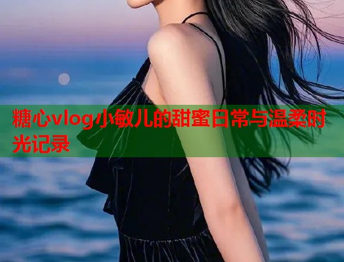 糖心vlog小敏儿的甜蜜日常与温柔时光记录