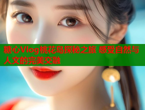 糖心Vlog桃花岛探秘之旅 感受自然与人文的完美交融