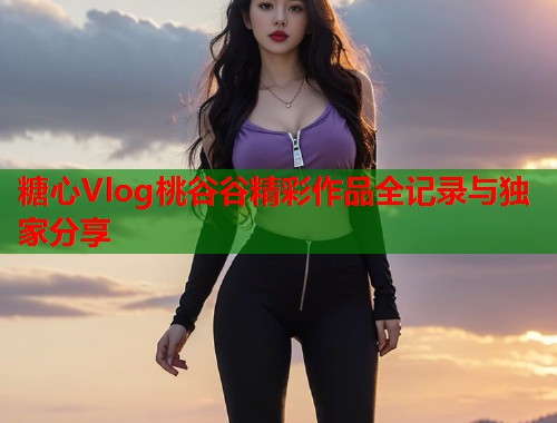 糖心Vlog桃谷谷精彩作品全记录与独家分享