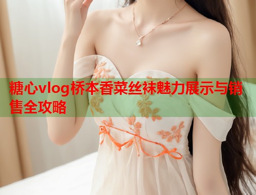 糖心vlog桥本香菜丝袜魅力展示与销售全攻略