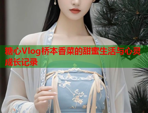 糖心Vlog桥本香菜的甜蜜生活与心灵成长记录