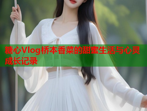 糖心Vlog桥本香菜的甜蜜生活与心灵成长记录