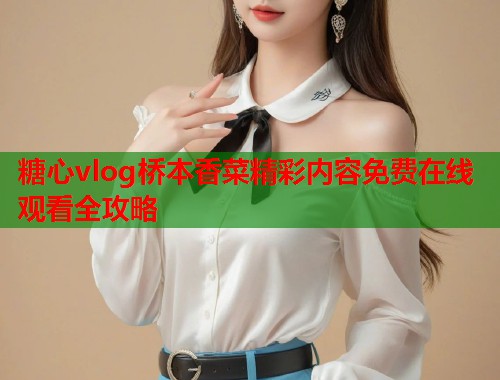 糖心vlog桥本香菜精彩内容免费在线观看全攻略