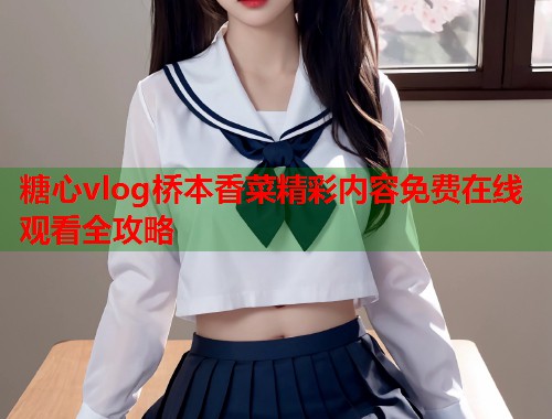 糖心vlog桥本香菜精彩内容免费在线观看全攻略