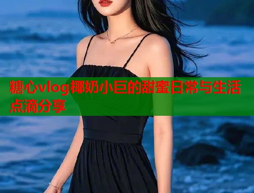 糖心vlog椰奶小巨的甜蜜日常与生活点滴分享