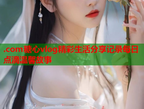 .com糖心vlog精彩生活分享记录每日点滴温馨故事