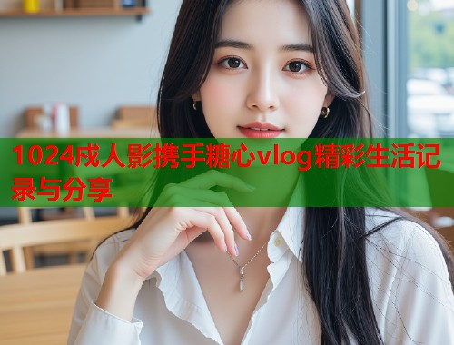 1024戍人影携手糖心vlog精彩生活记录与分享