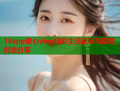 18app糖心vlog精彩生活记录与甜蜜时光分享