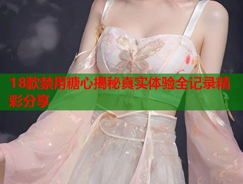 18款禁用糖心揭秘真实体验全记录精彩分享