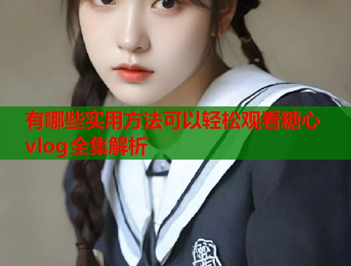 有哪些实用方法可以轻松观看糖心vlog全集解析
