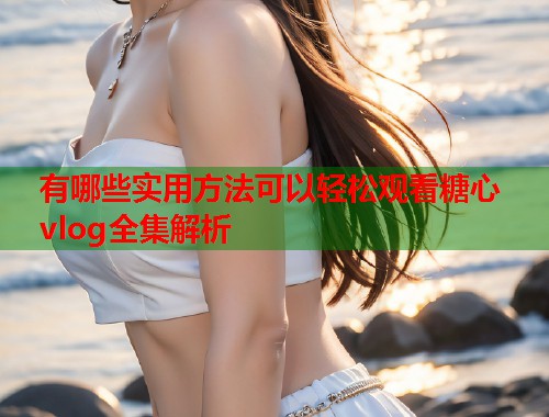 有哪些实用方法可以轻松观看糖心vlog全集解析