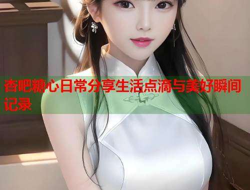 杏吧糖心日常分享生活点滴与美好瞬间记录
