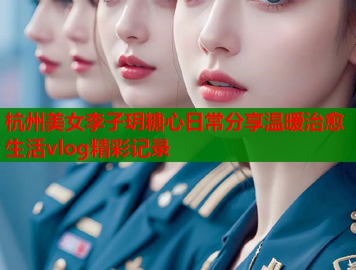 杭州美女李子玥糖心日常分享温暖治愈生活vlog精彩记录