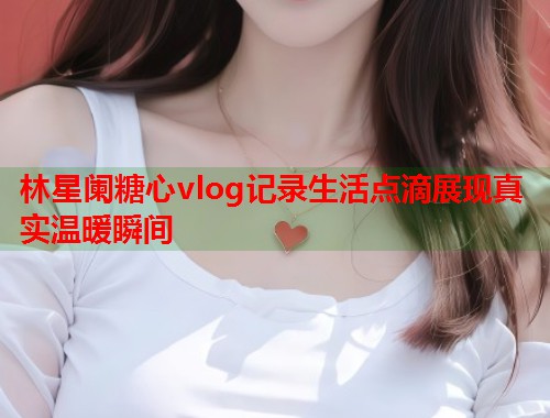 林星阑糖心vlog记录生活点滴展现真实温暖瞬间