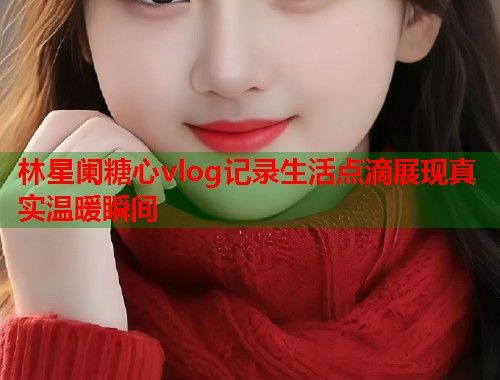 林星阑糖心vlog记录生活点滴展现真实温暖瞬间