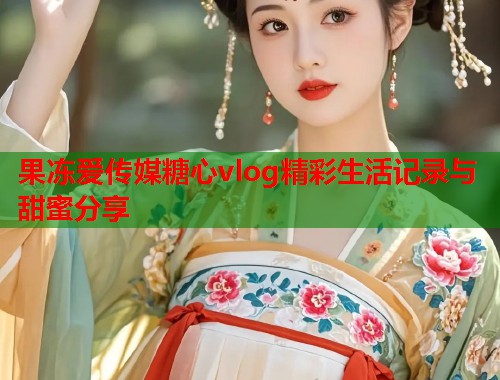 果冻爱传媒糖心vlog精彩生活记录与甜蜜分享