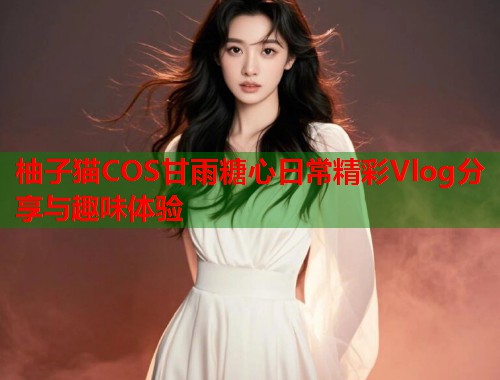 柚子猫COS甘雨糖心日常精彩Vlog分享与趣味体验