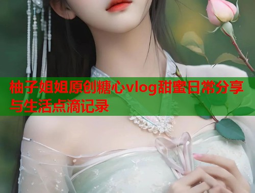 柚子姐姐原创糖心vlog甜蜜日常分享与生活点滴记录