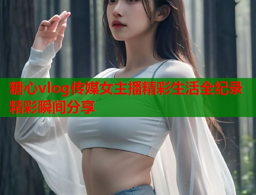 糖心vlog传媒女主播精彩生活全纪录精彩瞬间分享