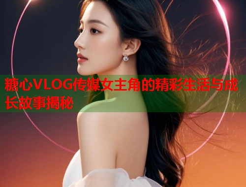 糖心VLOG传媒女主角的精彩生活与成长故事揭秘