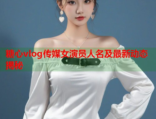 糖心vlog传媒女演员人名及最新动态揭秘