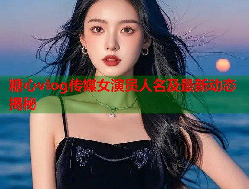 糖心vlog传媒女演员人名及最新动态揭秘