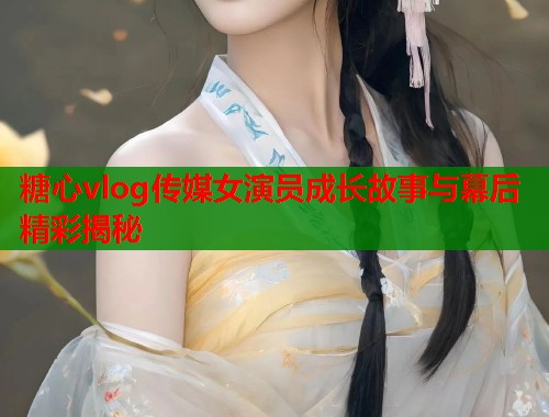 糖心vlog传媒女演员成长故事与幕后精彩揭秘