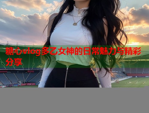糖心vlog多乙女神的日常魅力与精彩分享