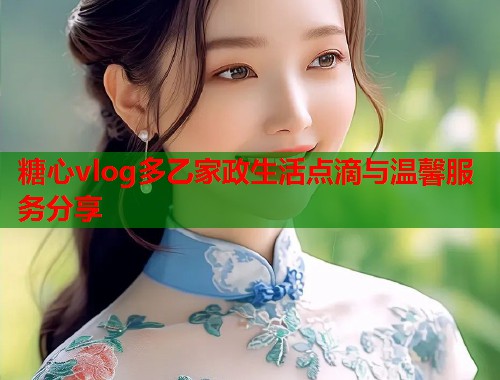 糖心vlog多乙家政生活点滴与温馨服务分享