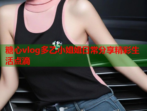 糖心vlog多乙小姐姐日常分享精彩生活点滴