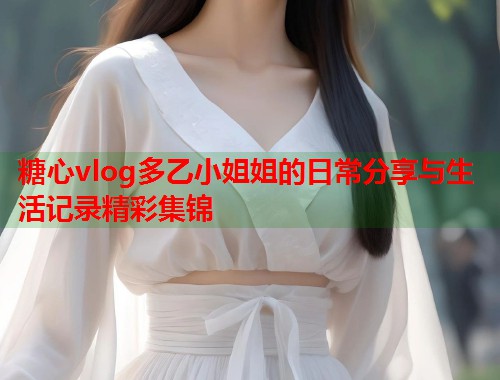 糖心vlog多乙小姐姐的日常分享与生活记录精彩集锦