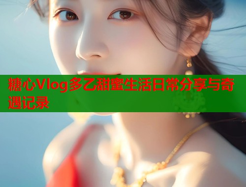 糖心Vlog多乙甜蜜生活日常分享与奇遇记录