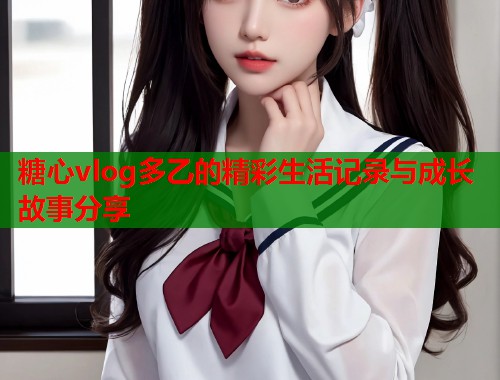 糖心vlog多乙的精彩生活记录与成长故事分享