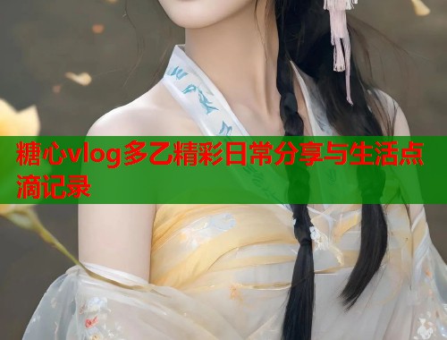 糖心vlog多乙精彩日常分享与生活点滴记录