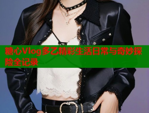 糖心Vlog多乙精彩生活日常与奇妙探险全记录