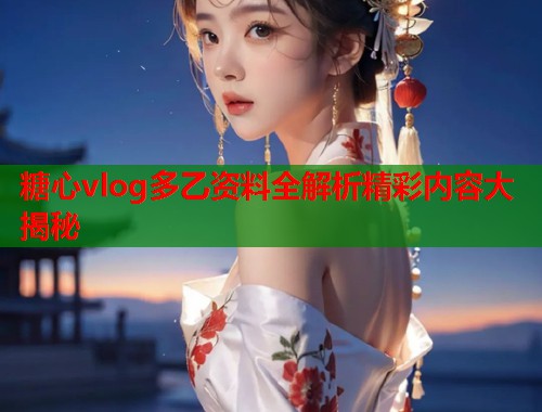 糖心vlog多乙资料全解析精彩内容大揭秘