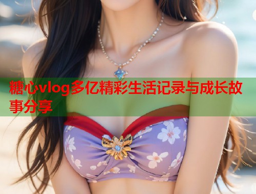 糖心vlog多亿精彩生活记录与成长故事分享