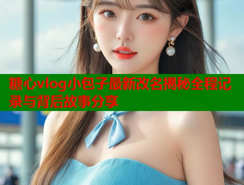 糖心vlog小包子最新改名揭秘全程记录与背后故事分享